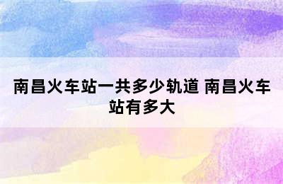 南昌火车站一共多少轨道 南昌火车站有多大